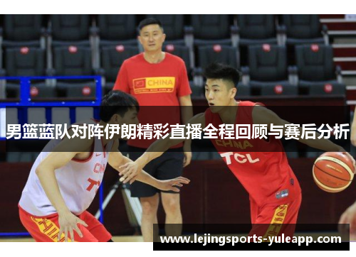 男篮蓝队对阵伊朗精彩直播全程回顾与赛后分析